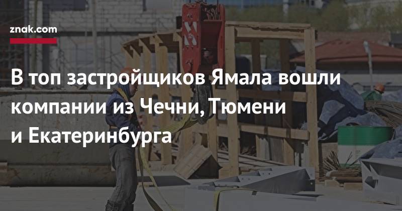 В&nbsp;топ застройщиков Ямала вошли компании из&nbsp;Чечни, Тюмени и&nbsp;Екатеринбурга - znak.com - Россия - респ. Чечня - Салехард - окр. Янао