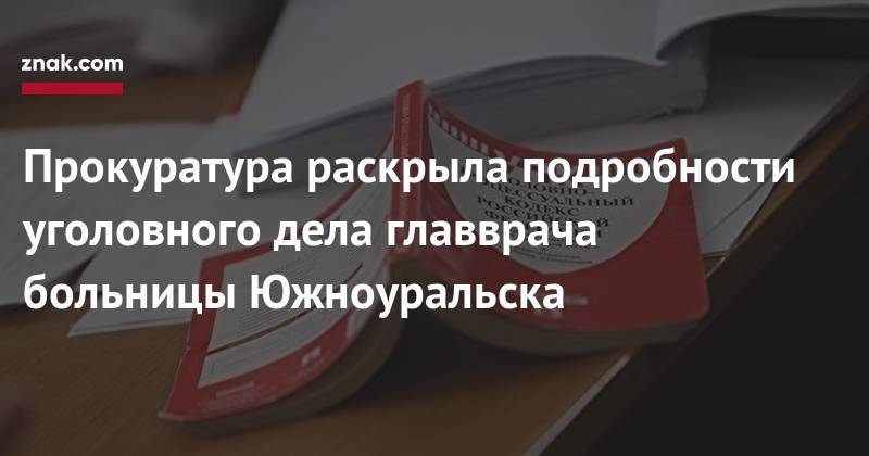 Прокуратура раскрыла подробности уголовного дела главврача больницы Южноуральска - znak.com - Челябинская обл. - Южноуральск