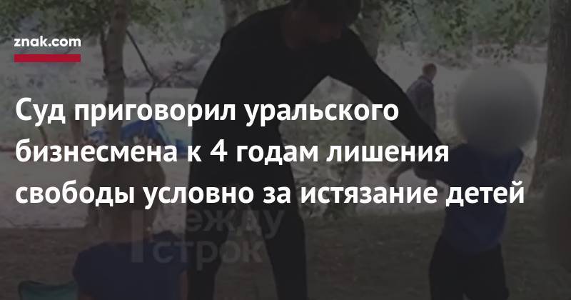 Суд приговорил уральского бизнесмена к&nbsp;4 годам лишения свободы условно за&nbsp;истязание детей - znak.com - Россия - Свердловская обл. - Уральск
