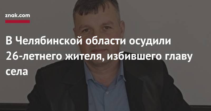 Александр Соколов - В&nbsp;Челябинской области осудили 26-летнего жителя, избившего главу села - znak.com - Россия - Челябинская обл.