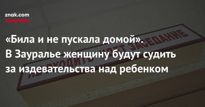 «Била и&nbsp;не&nbsp;пускала домой». В&nbsp;Зауралье женщину будут судить за&nbsp;издевательства над ребенком - znak.com - Россия - Курганская обл. - Щучье