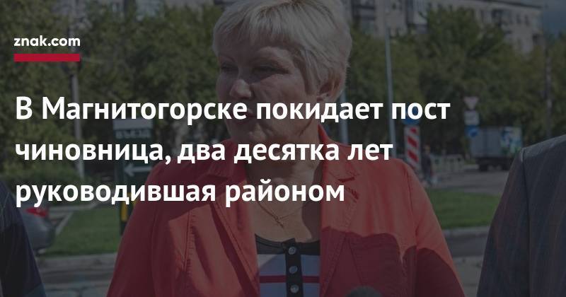 В&nbsp;Магнитогорске покидает пост чиновница, два десятка лет руководившая районом - znak.com - Магнитогорск