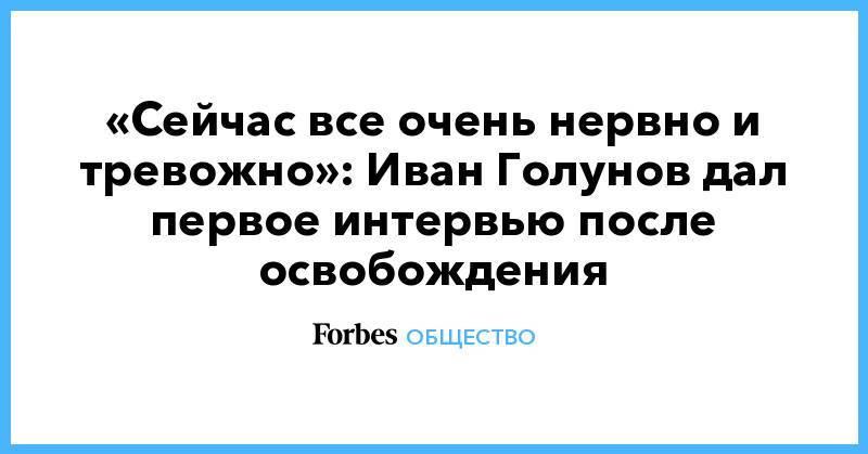 Владимир Путин - Иван Голунов - Ксения Собчак - «Сейчас все очень нервно и тревожно»: Иван Голунов дал первое интервью после освобождения - forbes.ru