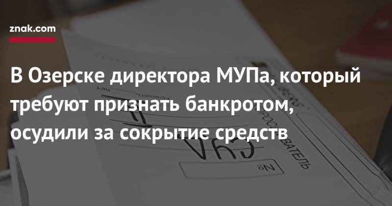 В&nbsp;Озерске директора МУПа, который требуют признать банкротом, осудили за&nbsp;сокрытие средств - znak.com - Россия - Челябинская обл. - Озерск