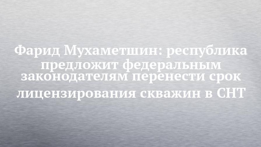 Фарид Мухаметшин - Фарид Мухаметшин: республика предложит федеральным законодателям перенести срок лицензирования скважин в СНТ - chelny-izvest.ru - Россия