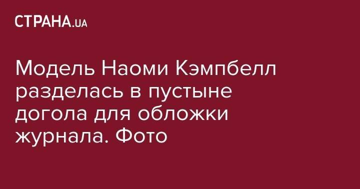 Наоми Кэмпбелл - Модель Наоми Кэмпбелл разделась в пустыне догола для обложки журнала. Фото - strana.ua - Англия - Париж - Кения