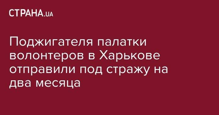 Поджигателя палатки волонтеров в Харькове отправили под стражу на два месяца - strana.ua - Дзержинск