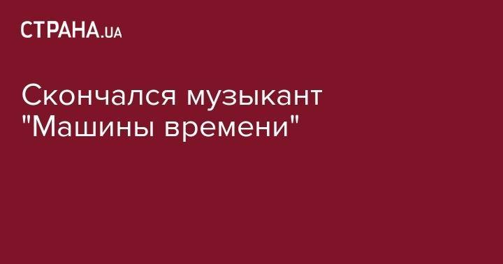 Андрей Макаревич - Скончался музыкант "Машины времени" - strana.ua - Россия