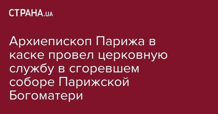 Архиепископ Парижа в каске провел церковную службу в сгоревшем соборе Парижской Богоматери - strana.ua - Украина - Париж