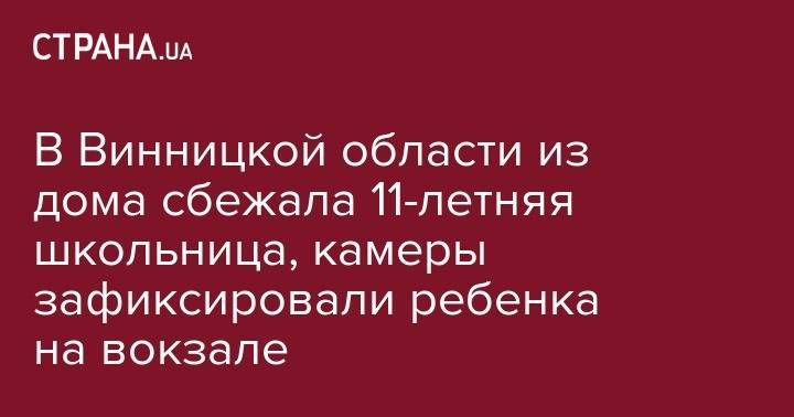 В Винницкой области из дома сбежала 11-летняя школьница, камеры зафиксировали ребенка на вокзале - strana.ua - Украина - Винницкая обл.