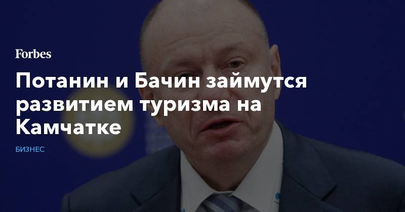 Владимир Потанин - Потанин и Бачин займутся развитием туризма на Камчатке - forbes.ru