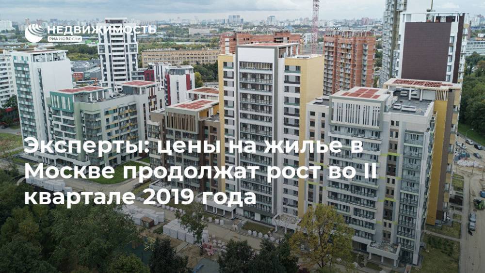 Эксперты: цены на жилье в Москве продолжат рост во II квартале 2019 года - realty.ria.ru - Москва - Россия - Москва