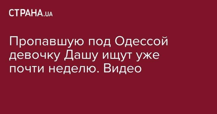 Пропавшую под Одессой девочку Дашу ищут уже почти неделю. Видео - strana.ua - Одесская обл.