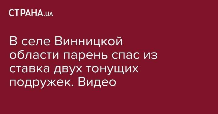 В селе Винницкой области парень спас из ставка двух тонущих подружек. Видео - strana.ua - Винницкая обл.