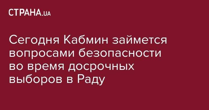 Арсен Аваков - Сегодня Кабмин займется вопросами безопасности во время досрочных выборов в Раду - strana.ua - Украина