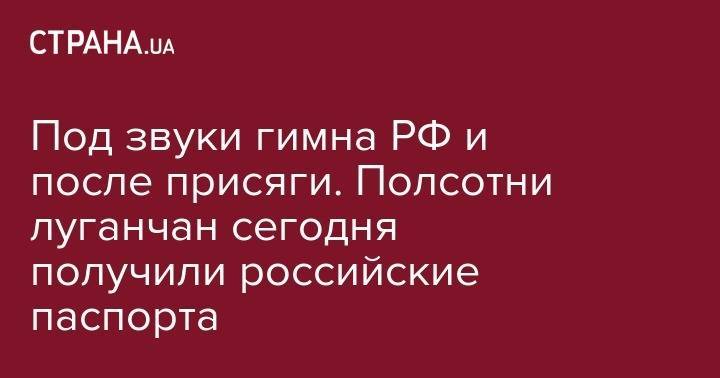 Под звуки гимна РФ и после присяги. Полсотни луганчан сегодня получили российские паспорта - strana.ua - Россия - ДНР - Ростовская обл. - Луганск - Новошахтинск