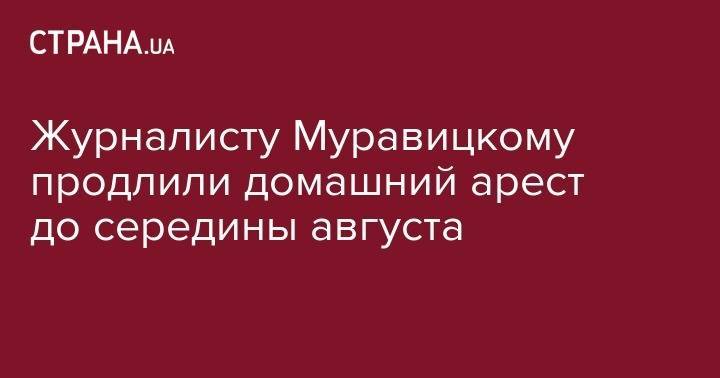 Журналисту Муравицкому продлили домашний арест до середины августа - strana.ua - Житомир