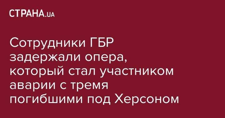 Сотрудники ГБР задержали опера, который стал участником аварии с тремя погибшими под Херсоном - strana.ua - Крым - Севастополь - Херсонская обл. - Скадовск