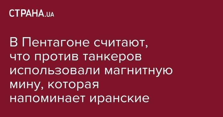 В Пентагоне считают, что против танкеров использовали магнитную мину, которая напоминает иранские - strana.ua - США - Вашингтон - Япония - Эмираты