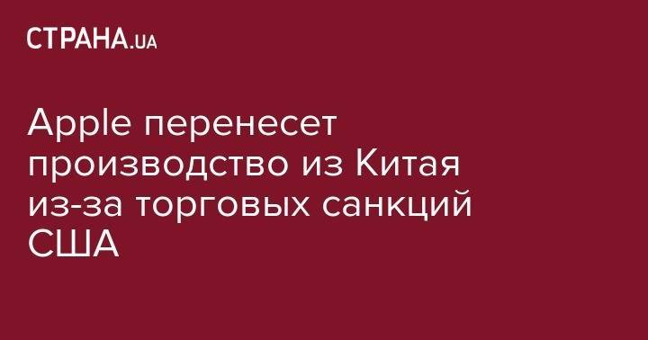 Apple перенесет производство из Китая из-за торговых санкций США - strana.ua - Китай - Вашингтон - Гонконг - Пекин