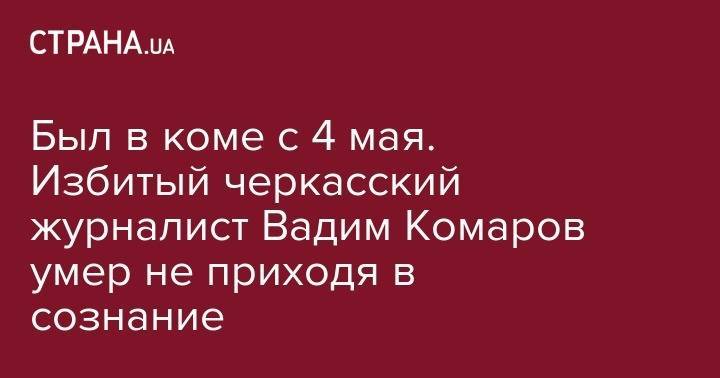 Сергей Томиленко - Был в коме с 4 мая. Избитый черкасский журналист Вадим Комаров умер не приходя в сознание - strana.ua - Черкассы - Черкесск