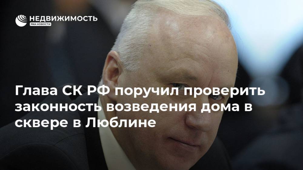 Светлана Петренко - Александр Бастрыкин - Глава СК РФ поручил проверить законность возведения дома в сквере в Люблине - realty.ria.ru - Москва - Россия - Московская обл. - Люблино - Москва - Строительство