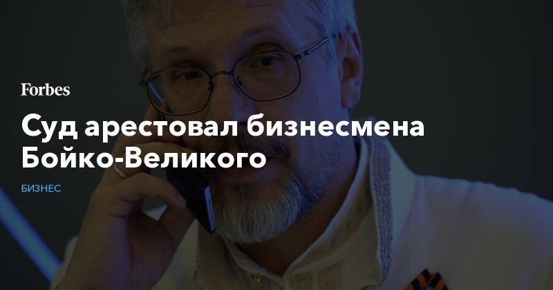 Василий Бойко-Великий - Суд арестовал бизнесмена Бойко-Великого - forbes.ru - Москва