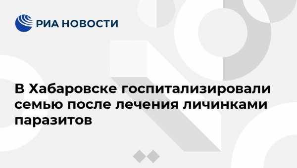 В Хабаровске госпитализировали семью после лечения личинками паразитов - vestirossii.com - Хабаровск