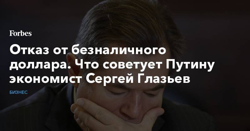 Сергей Глазьев - Отказ от безналичного доллара. Что советует Путину экономист Сергей Глазьев - forbes.ru