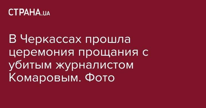 В Черкассах прошла церемония прощания с убитым журналистом Комаровым. Фото - strana.ua - Черкассы - Черкесск