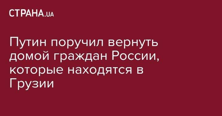 Владимир Путин - Путин поручил вернуть домой граждан России, которые находятся в Грузии - strana.ua - Россия - Швейцария - Грузия - Тбилиси
