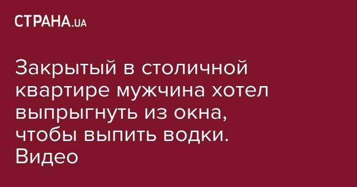 Закрытый в столичной квартире мужчина хотел выпрыгнуть из окна, чтобы выпить водки. Видео - strana.ua - Москва - Киев - Мариуполь