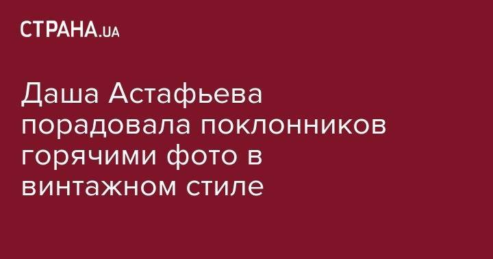 Дарья Астафьева - Даша Астафьева порадовала поклонников горячими фото в винтажном стиле - strana.ua