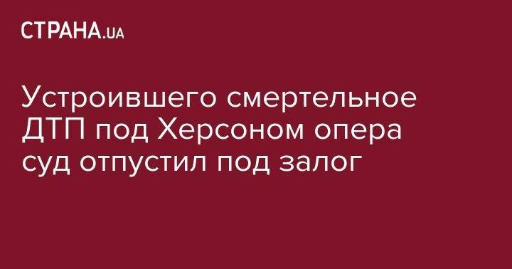 Устроившего смертельное ДТП под Херсоном опера суд отпустил под залог - strana.ua - Мелитополь - Херсонская обл.