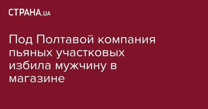 Под Полтавой компания пьяных участковых избила мужчину в магазине - strana.ua - Полтавская обл. - Кременчуг