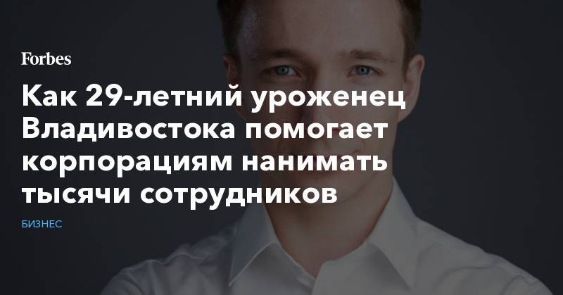Как 29-летний уроженец Владивостока помогает корпорациям нанимать тысячи сотрудников - forbes.ru - Владивосток