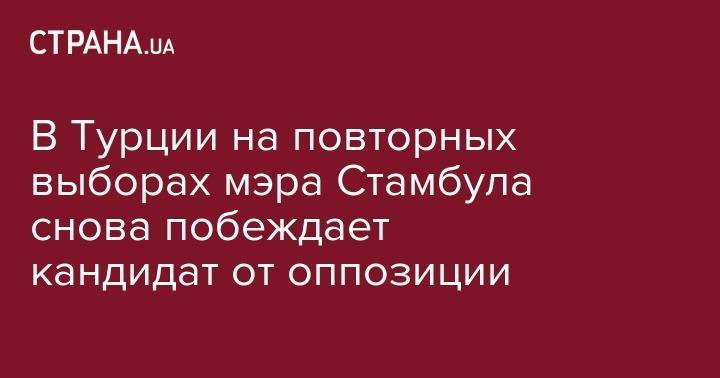 В Турции на повторных выборах мэра Стамбула снова побеждает кандидат от оппозиции - strana.ua - Турция - Стамбул
