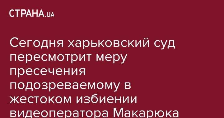 Сергей Томиленко - Сегодня харьковский суд пересмотрит меру пресечения подозреваемому в жестоком избиении видеоператора Макарюка - strana.ua - Киев - Харьков