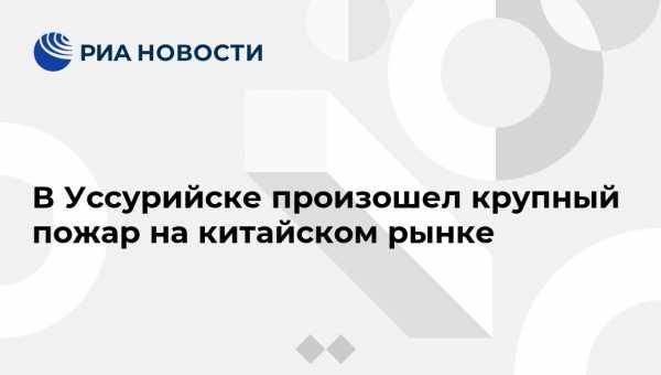 В Уссурийске произошел крупный пожар на китайском рынке - vestirossii.com - Приморье край - Владивосток - Уссурийск