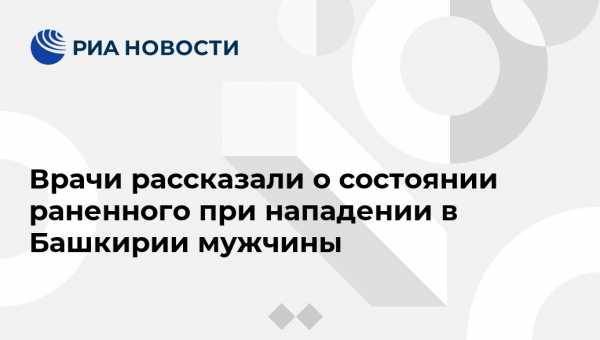 Врачи рассказали о состоянии раненного при нападении в Башкирии мужчины - vestirossii.com - Башкирия - Уфа