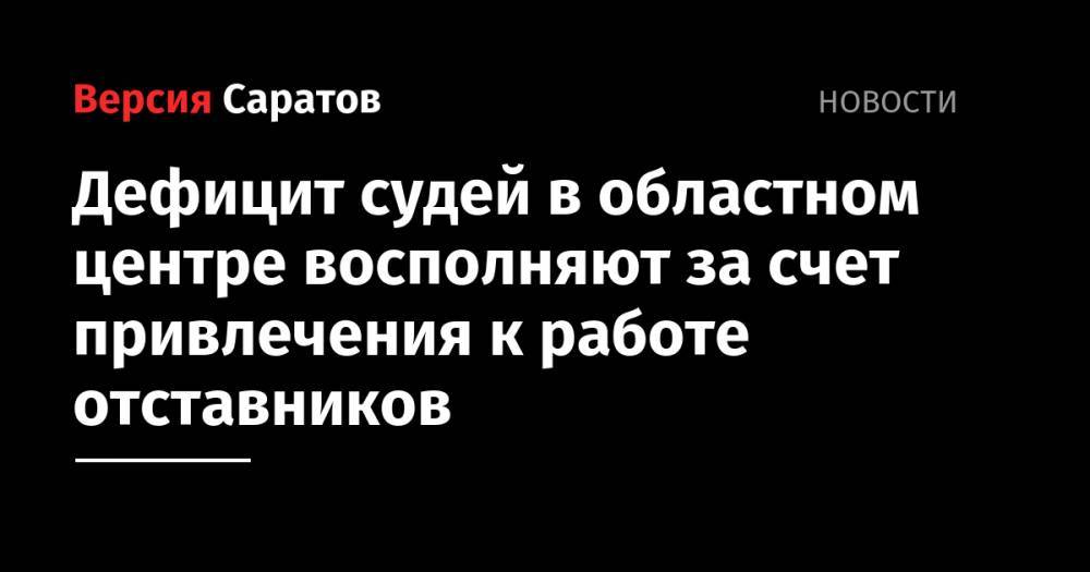 Дефицит судей в областном центре восполняют за счет привлечения к работе отставников - nversia.ru - Саратовская обл. - Саратов - р-н Кировский