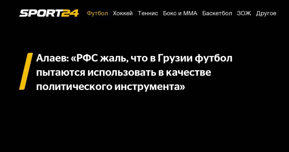 Александр Алаев - Алаев: «РФС жаль, что в&nbsp;Грузии футбол пытаются использовать в&nbsp;качестве политического инструмента» - sport24.ru - Россия - Грузия