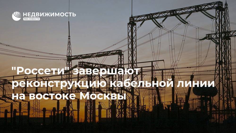 "Россети" завершают реконструкцию кабельной линии на востоке Москвы - realty.ria.ru - Москва - Моэск - Москва