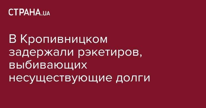 В Кропивницком задержали рэкетиров, выбивающих несуществующие долги - strana.ua - Украина - Кировоград
