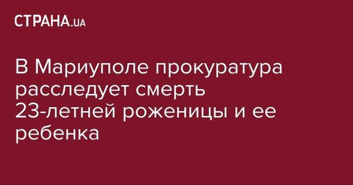 В Мариуполе прокуратура расследует смерть 23-летней роженицы и ее ребенка - strana.ua - обл. Донецкая - Мариуполь
