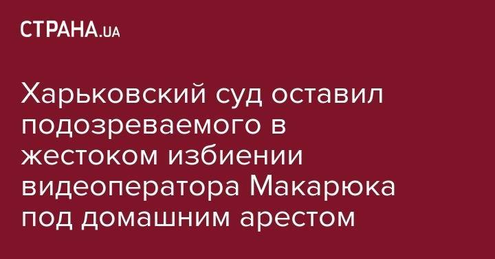 Сергей Зайцев - Харьковский суд оставил подозреваемого в жестоком избиении видеоператора Макарюка под домашним арестом - strana.ua - Харьков