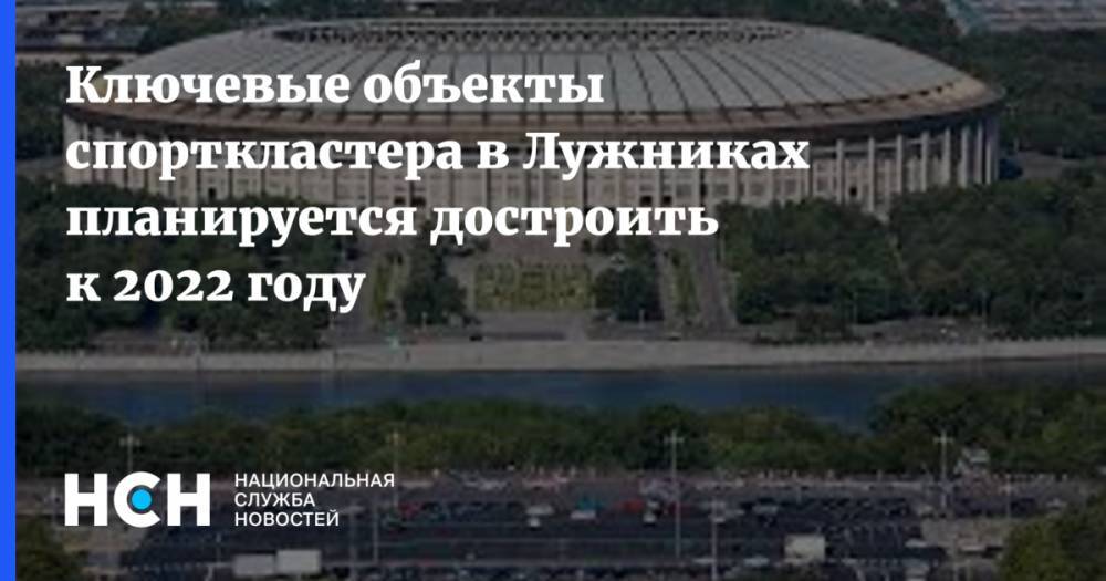 Сергей Собянин - Марат Хуснуллин - Ключевые объекты спорткластера в Лужниках планируется достроить к 2022 году - nsn.fm - Москва - Россия