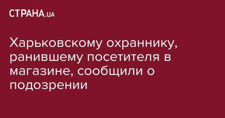 Харьковскому охраннику, ранившему посетителя в магазине, сообщили о подозрении - strana.ua - Украина - Харьковская обл. - Харьков - Полтава