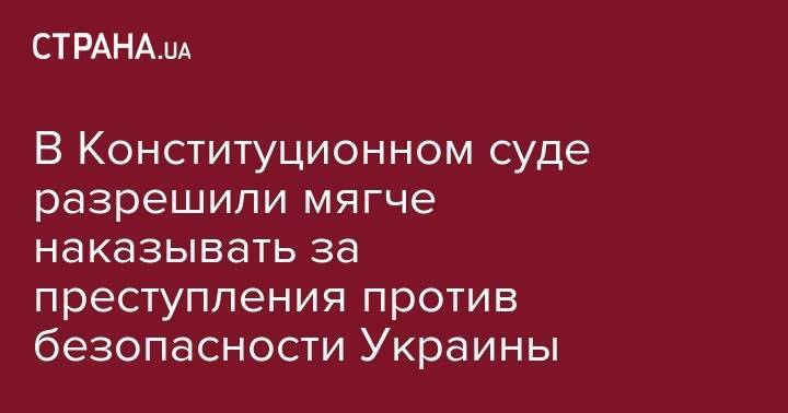 Надежда Савченко - В Конституционном суде разрешили мягче наказывать за преступления против безопасности Украины - strana.ua - Украина - Крым