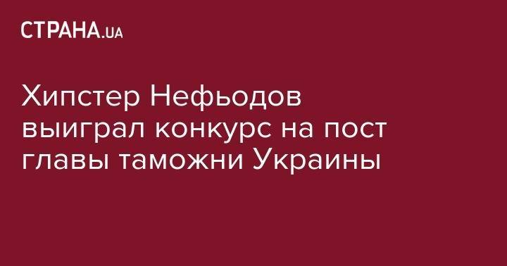 Хипстер Нефьодов выиграл конкурс на пост главы таможни Украины - strana.ua - Украина